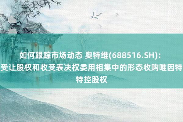 如何跟踪市场动态 奥特维(688516.SH): 拟通过受让股权和收受表决权委用相集中的形态收购唯因特控股权