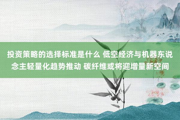 投资策略的选择标准是什么 低空经济与机器东说念主轻量化趋势推动 碳纤维或将迎增量新空间