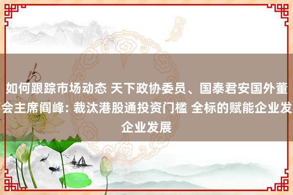 如何跟踪市场动态 天下政协委员、国泰君安国外董事会主席阎峰: 裁汰港股通投资门槛 全标的赋能企业发展