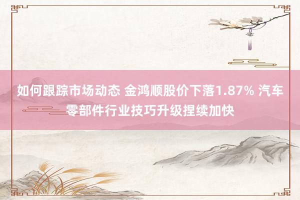 如何跟踪市场动态 金鸿顺股价下落1.87% 汽车零部件行业技巧升级捏续加快