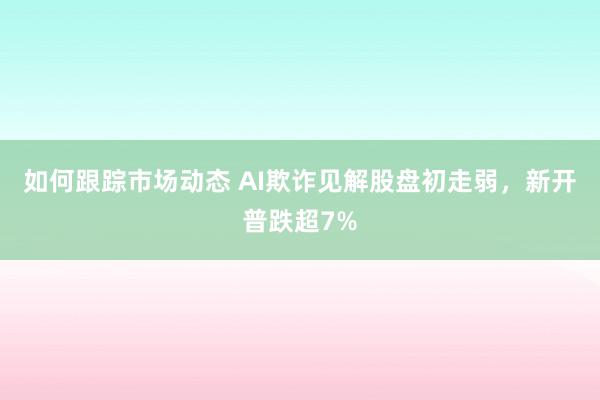 如何跟踪市场动态 AI欺诈见解股盘初走弱，新开普跌超7%