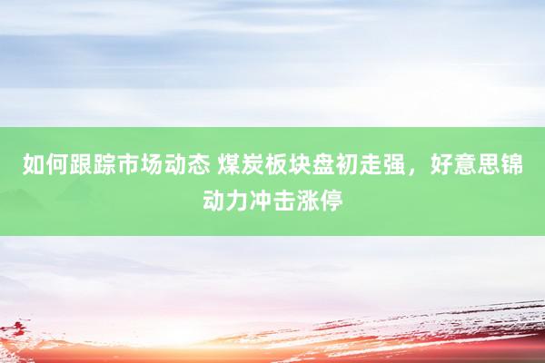 如何跟踪市场动态 煤炭板块盘初走强，好意思锦动力冲击涨停