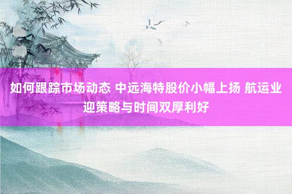 如何跟踪市场动态 中远海特股价小幅上扬 航运业迎策略与时间双厚利好