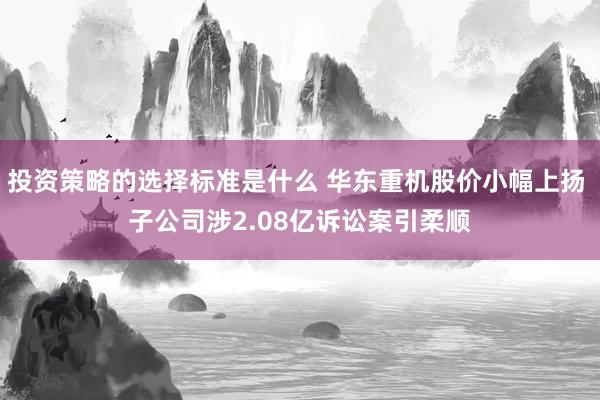 投资策略的选择标准是什么 华东重机股价小幅上扬 子公司涉2.08亿诉讼案引柔顺