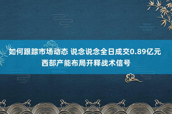 如何跟踪市场动态 说念说念全日成交0.89亿元 西部产能布局开释战术信号