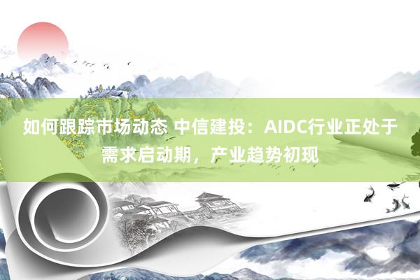 如何跟踪市场动态 中信建投：AIDC行业正处于需求启动期，产业趋势初现