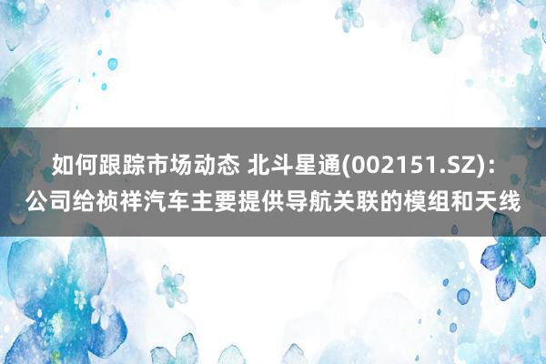 如何跟踪市场动态 北斗星通(002151.SZ)：公司给祯祥汽车主要提供导航关联的模组和天线