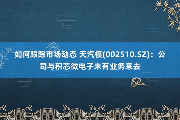 如何跟踪市场动态 天汽模(002510.SZ)：公司与积芯微电子未有业务来去