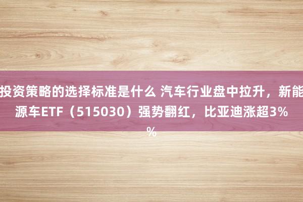 投资策略的选择标准是什么 汽车行业盘中拉升，新能源车ETF（515030）强势翻红，比亚迪涨超3%