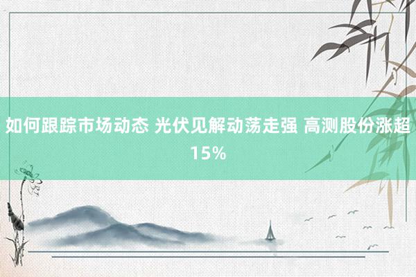 如何跟踪市场动态 光伏见解动荡走强 高测股份涨超15%