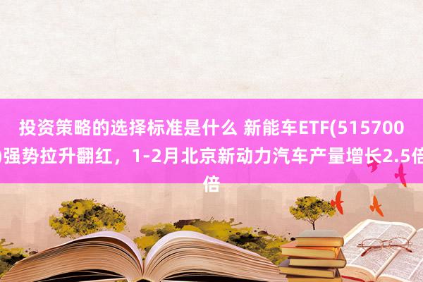 投资策略的选择标准是什么 新能车ETF(515700)强势拉升翻红，1-2月北京新动力汽车产量增长2.5倍