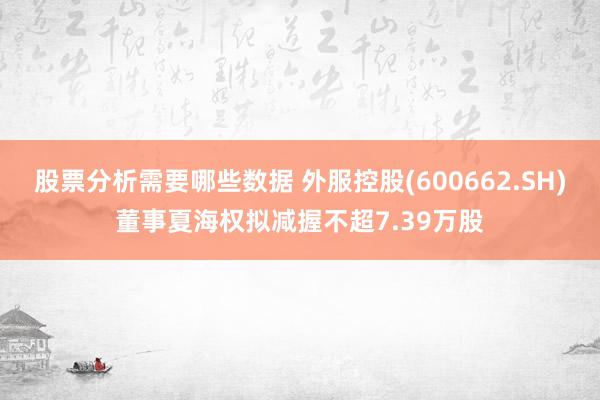 股票分析需要哪些数据 外服控股(600662.SH)董事夏海权拟减握不超7.39万股